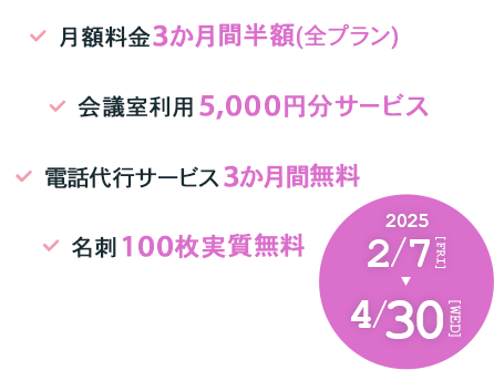 月額料金3か月間半額(全プラン) 会議室利用5,000円分サービス 電話代行サービス3か月間無料 名刺100枚実質無料 2025年2月7日（金）～4月30日（水）